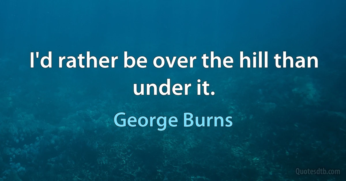 I'd rather be over the hill than under it. (George Burns)