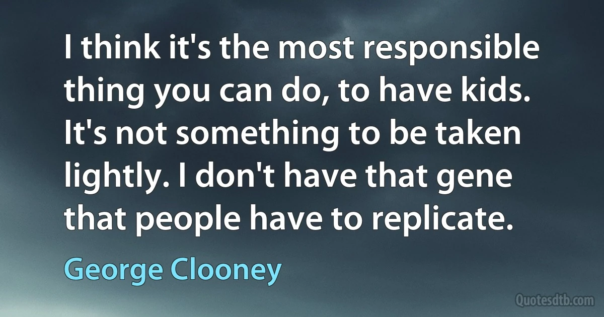 I think it's the most responsible thing you can do, to have kids. It's not something to be taken lightly. I don't have that gene that people have to replicate. (George Clooney)