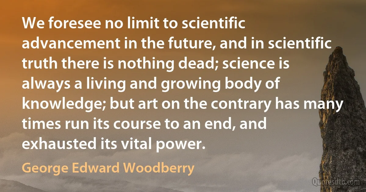 We foresee no limit to scientific advancement in the future, and in scientific truth there is nothing dead; science is always a living and growing body of knowledge; but art on the contrary has many times run its course to an end, and exhausted its vital power. (George Edward Woodberry)