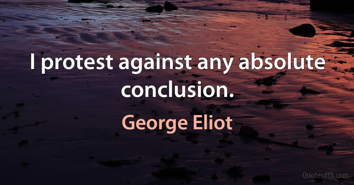 I protest against any absolute conclusion. (George Eliot)