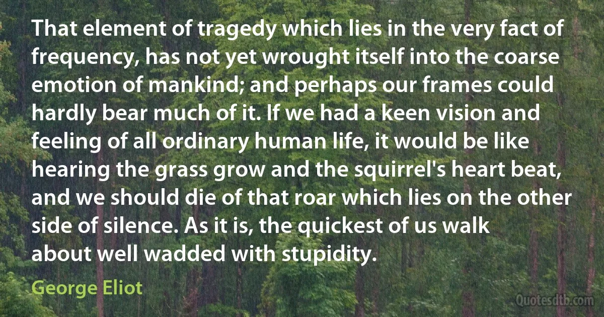 That element of tragedy which lies in the very fact of frequency, has not yet wrought itself into the coarse emotion of mankind; and perhaps our frames could hardly bear much of it. If we had a keen vision and feeling of all ordinary human life, it would be like hearing the grass grow and the squirrel's heart beat, and we should die of that roar which lies on the other side of silence. As it is, the quickest of us walk about well wadded with stupidity. (George Eliot)