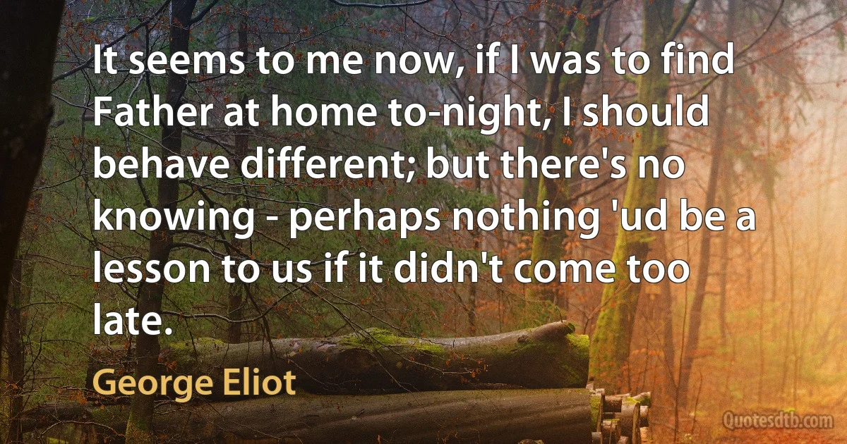 It seems to me now, if I was to find Father at home to-night, I should behave different; but there's no knowing - perhaps nothing 'ud be a lesson to us if it didn't come too late. (George Eliot)