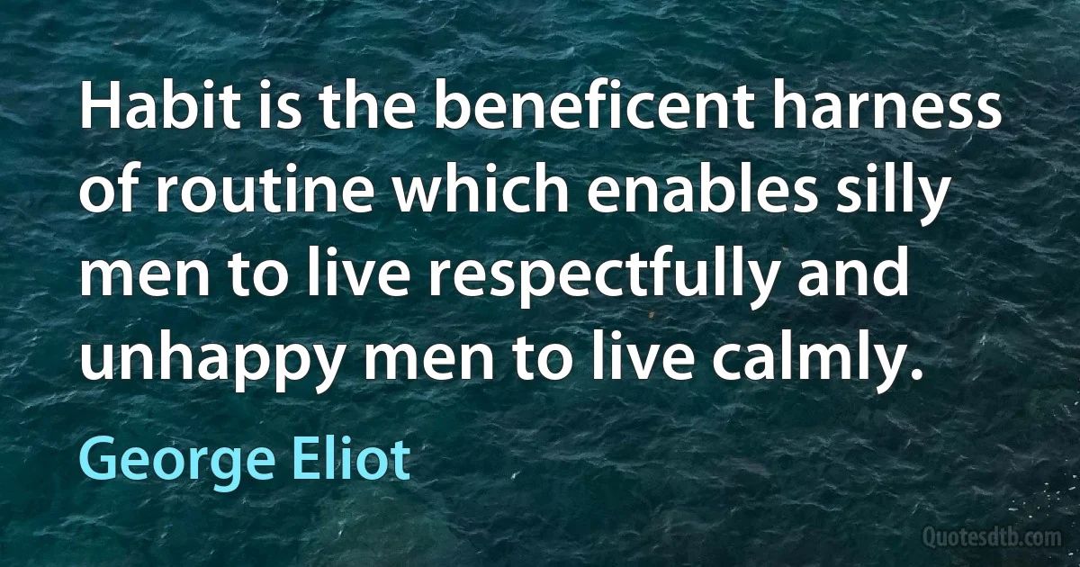 Habit is the beneficent harness of routine which enables silly men to live respectfully and unhappy men to live calmly. (George Eliot)