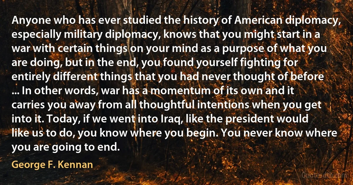 Anyone who has ever studied the history of American diplomacy, especially military diplomacy, knows that you might start in a war with certain things on your mind as a purpose of what you are doing, but in the end, you found yourself fighting for entirely different things that you had never thought of before ... In other words, war has a momentum of its own and it carries you away from all thoughtful intentions when you get into it. Today, if we went into Iraq, like the president would like us to do, you know where you begin. You never know where you are going to end. (George F. Kennan)