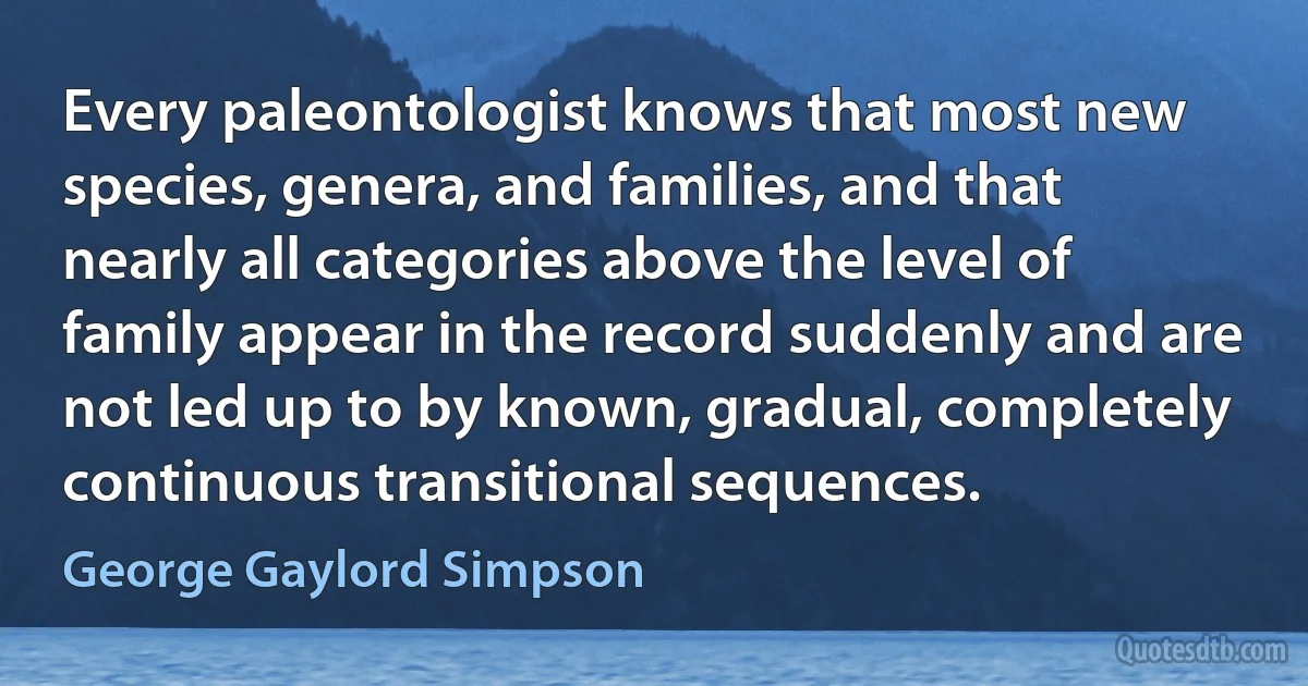 Every paleontologist knows that most new species, genera, and families, and that nearly all categories above the level of family appear in the record suddenly and are not led up to by known, gradual, completely continuous transitional sequences. (George Gaylord Simpson)