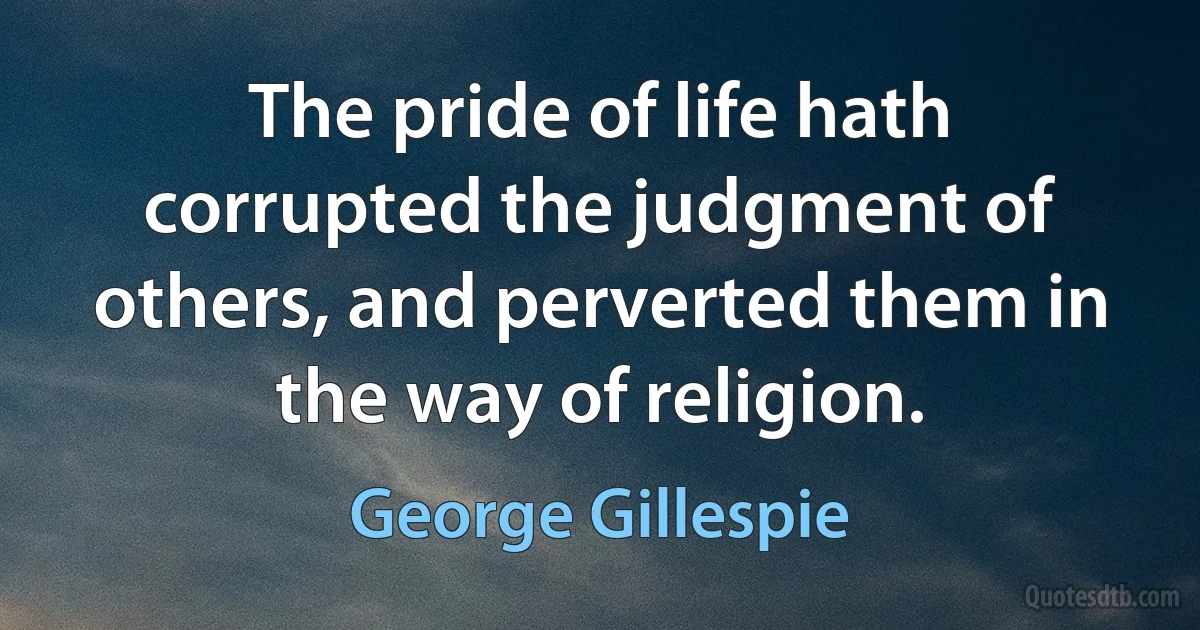 The pride of life hath corrupted the judgment of others, and perverted them in the way of religion. (George Gillespie)