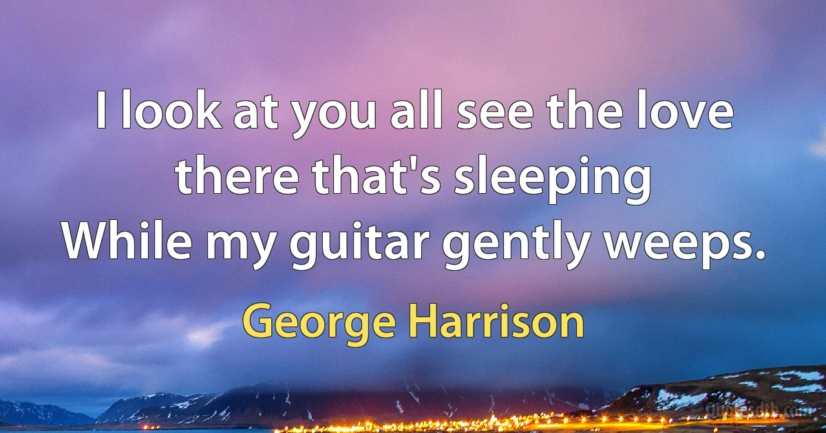 I look at you all see the love there that's sleeping
While my guitar gently weeps. (George Harrison)