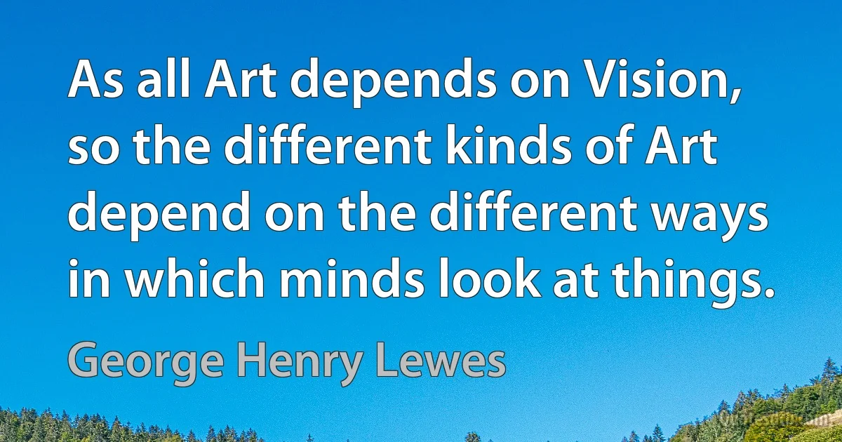 As all Art depends on Vision, so the different kinds of Art depend on the different ways in which minds look at things. (George Henry Lewes)