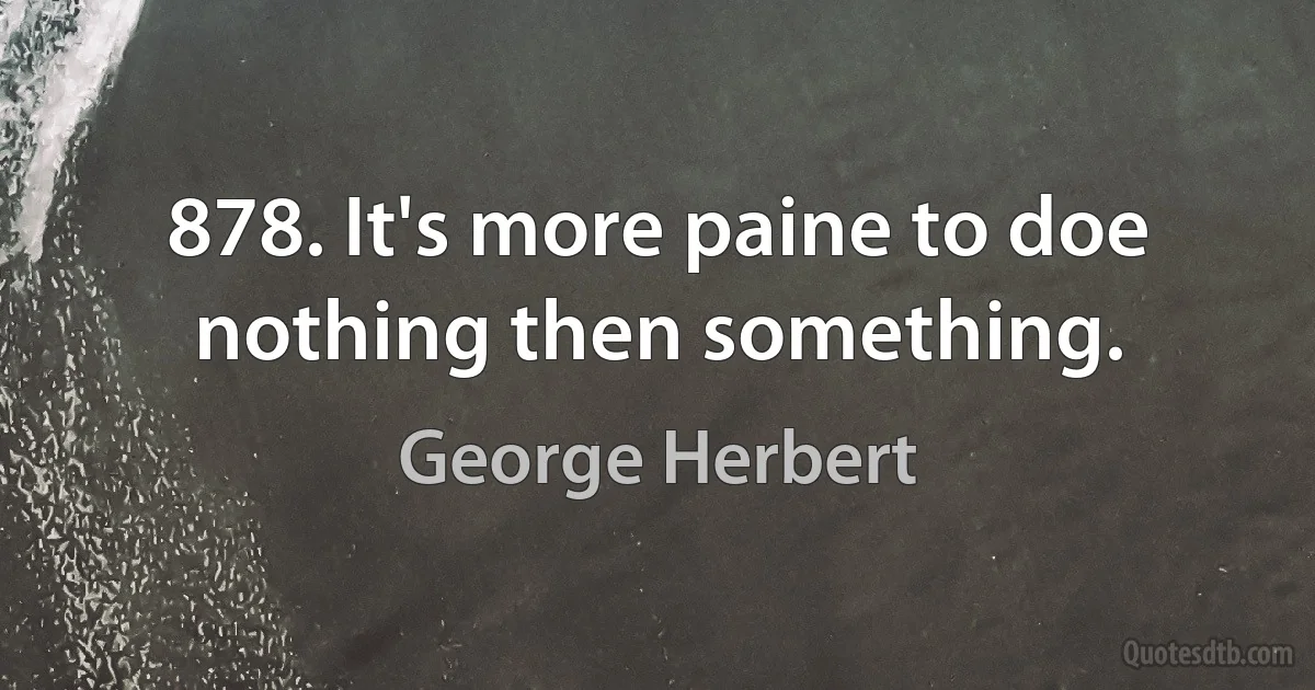 878. It's more paine to doe nothing then something. (George Herbert)