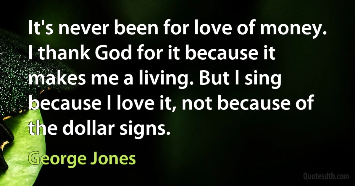 It's never been for love of money. I thank God for it because it makes me a living. But I sing because I love it, not because of the dollar signs. (George Jones)