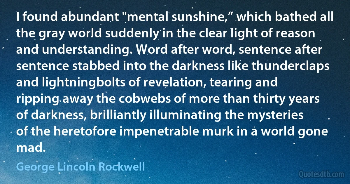 I found abundant "mental sunshine,” which bathed all the gray world suddenly in the clear light of reason and understanding. Word after word, sentence after sentence stabbed into the darkness like thunderclaps and lightningbolts of revelation, tearing and ripping away the cobwebs of more than thirty years of darkness, brilliantly illuminating the mysteries of the heretofore impenetrable murk in a world gone mad. (George Lincoln Rockwell)