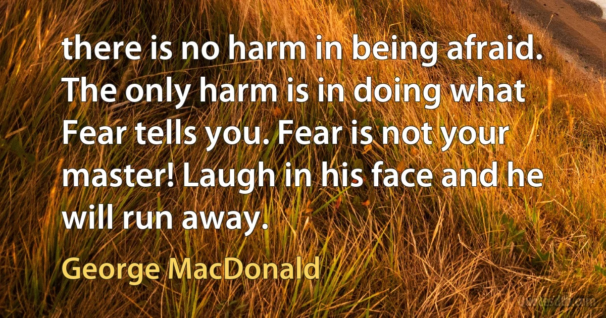 there is no harm in being afraid. The only harm is in doing what Fear tells you. Fear is not your master! Laugh in his face and he will run away. (George MacDonald)