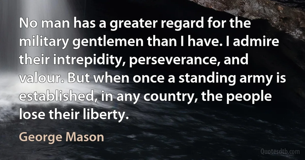 No man has a greater regard for the military gentlemen than I have. I admire their intrepidity, perseverance, and valour. But when once a standing army is established, in any country, the people lose their liberty. (George Mason)