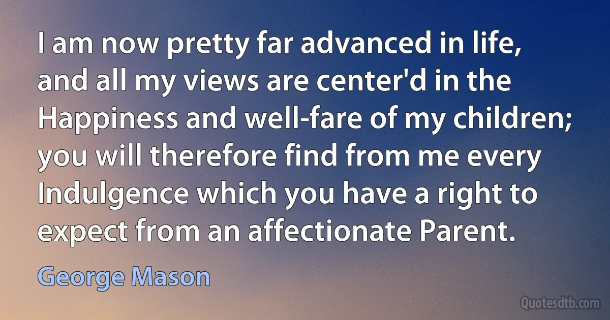 I am now pretty far advanced in life, and all my views are center'd in the Happiness and well-fare of my children; you will therefore find from me every Indulgence which you have a right to expect from an affectionate Parent. (George Mason)