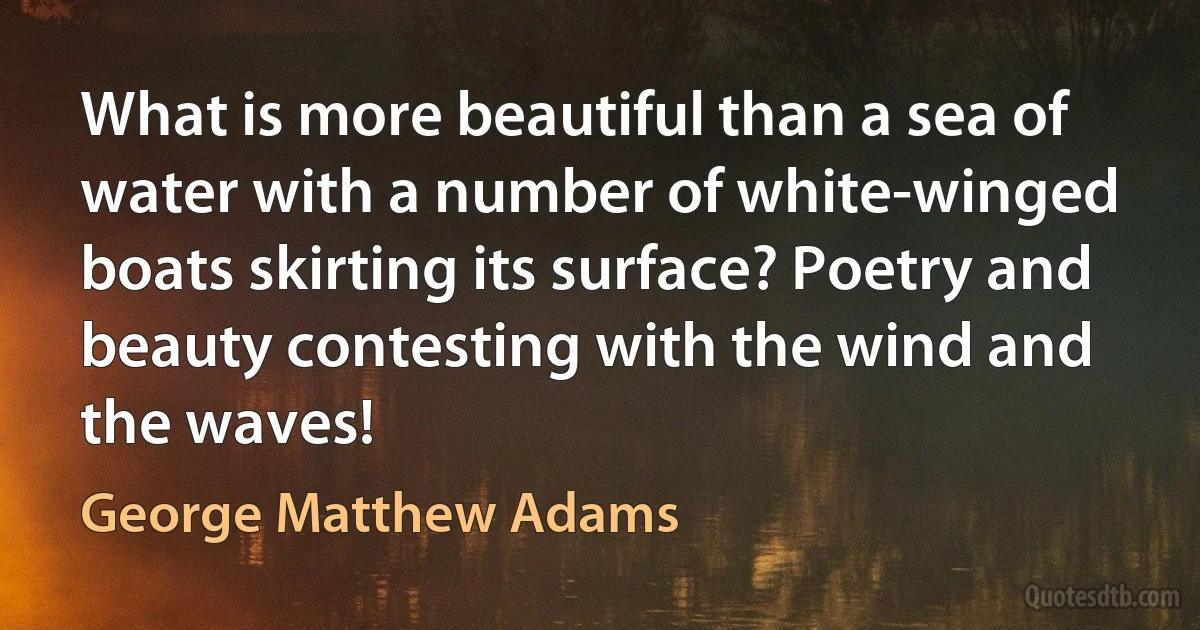 What is more beautiful than a sea of water with a number of white-winged boats skirting its surface? Poetry and beauty contesting with the wind and the waves! (George Matthew Adams)