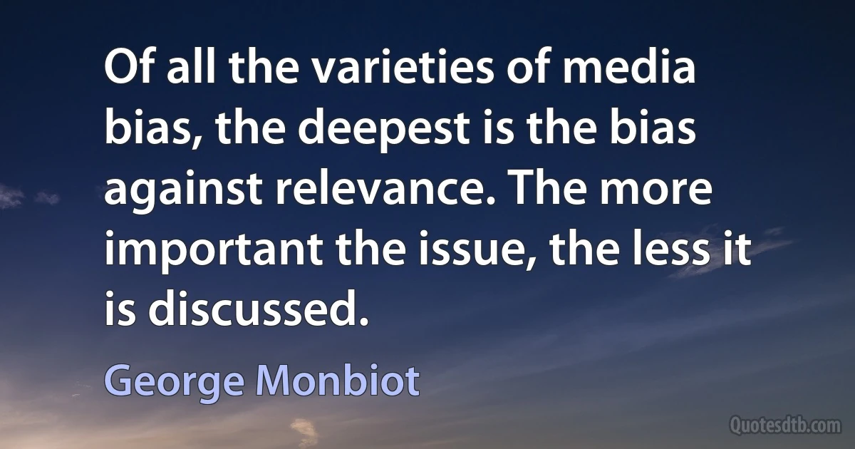 Of all the varieties of media bias, the deepest is the bias against relevance. The more important the issue, the less it is discussed. (George Monbiot)