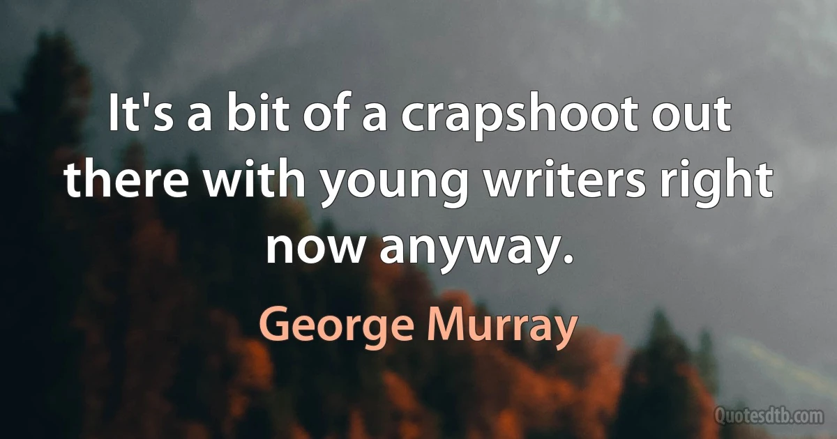 It's a bit of a crapshoot out there with young writers right now anyway. (George Murray)