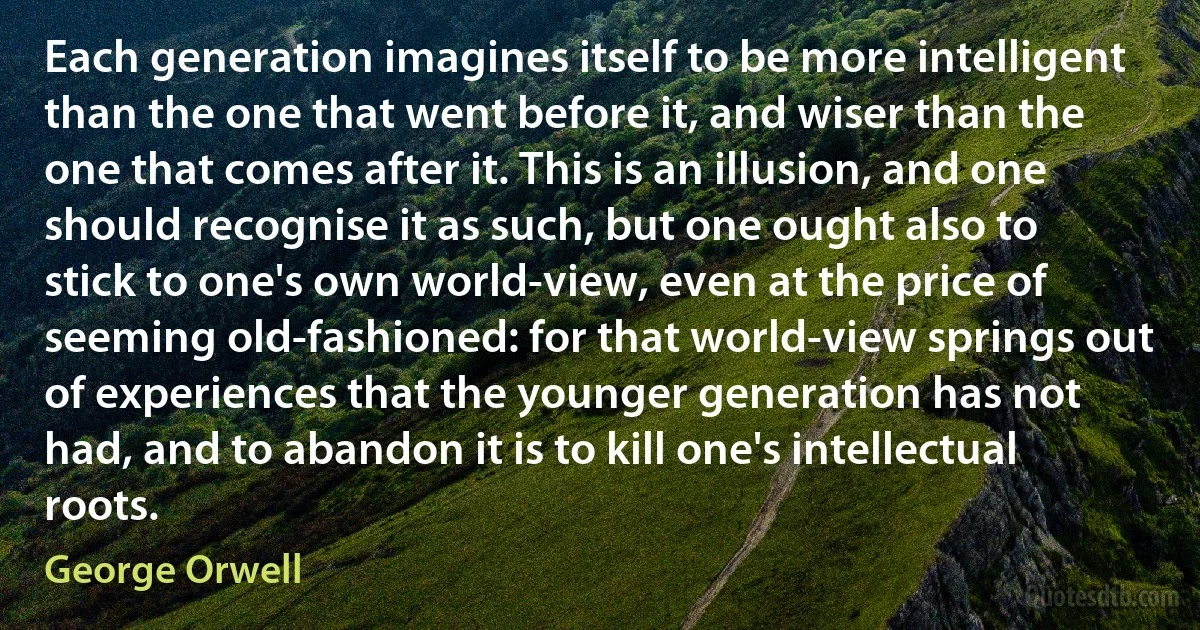 Each generation imagines itself to be more intelligent than the one that went before it, and wiser than the one that comes after it. This is an illusion, and one should recognise it as such, but one ought also to stick to one's own world-view, even at the price of seeming old-fashioned: for that world-view springs out of experiences that the younger generation has not had, and to abandon it is to kill one's intellectual roots. (George Orwell)