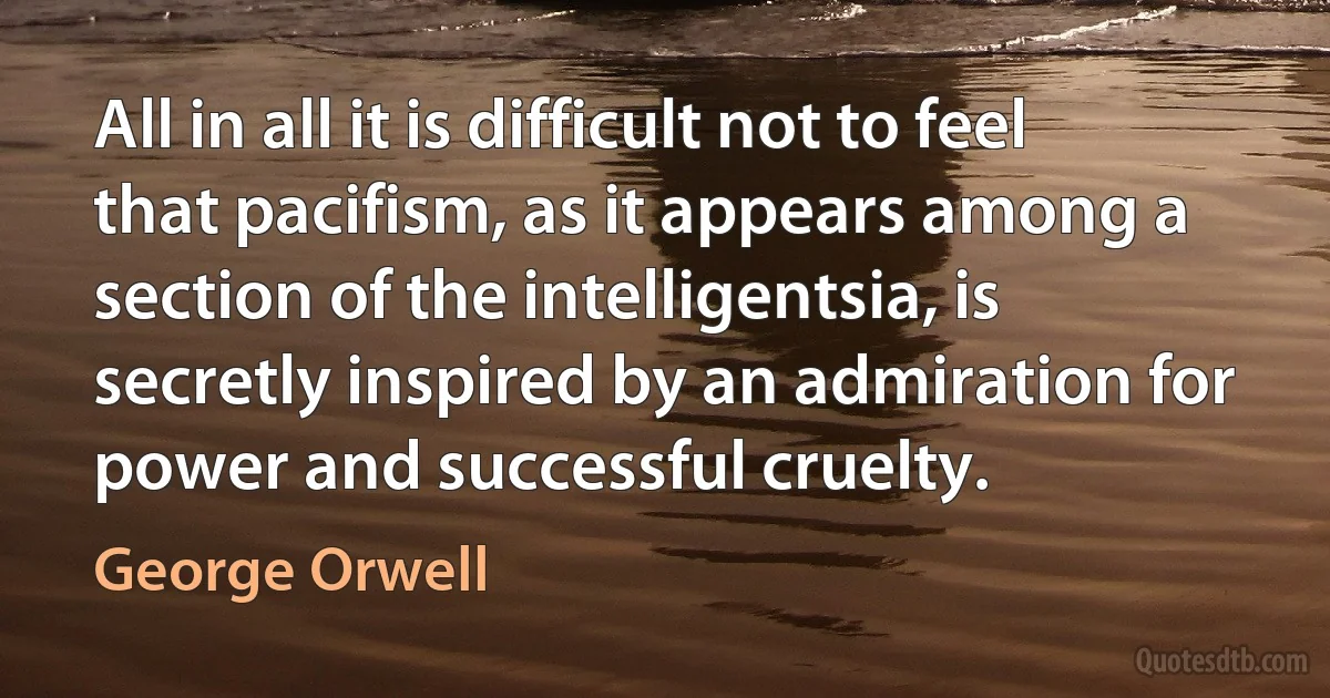 All in all it is difficult not to feel that pacifism, as it appears among a section of the intelligentsia, is secretly inspired by an admiration for power and successful cruelty. (George Orwell)