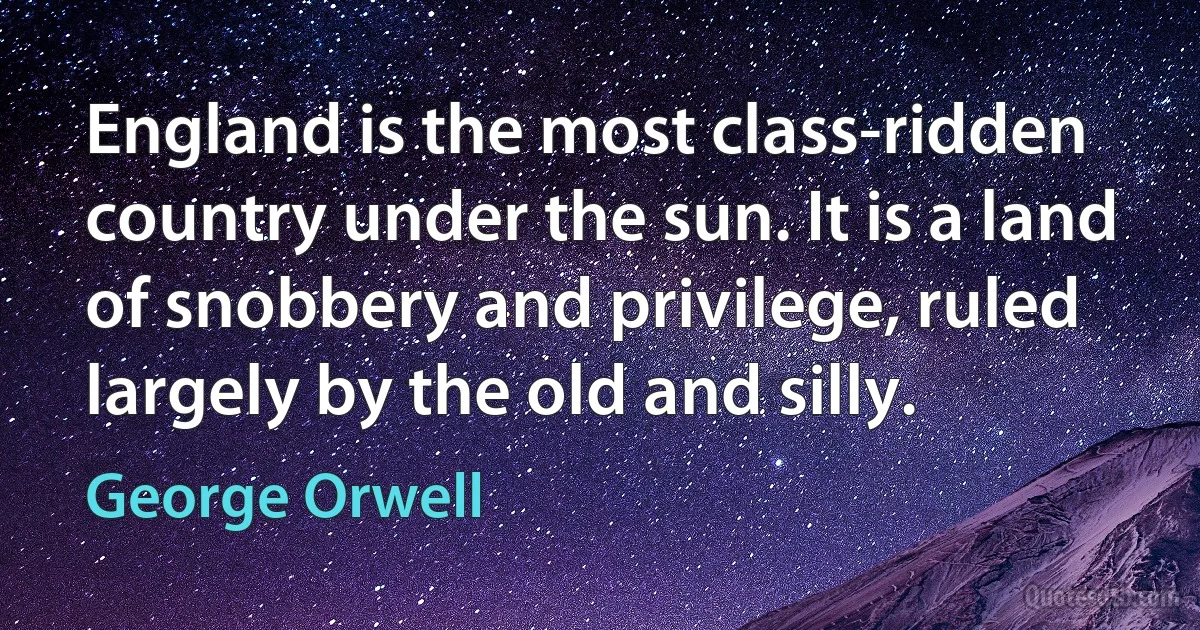 England is the most class-ridden country under the sun. It is a land of snobbery and privilege, ruled largely by the old and silly. (George Orwell)