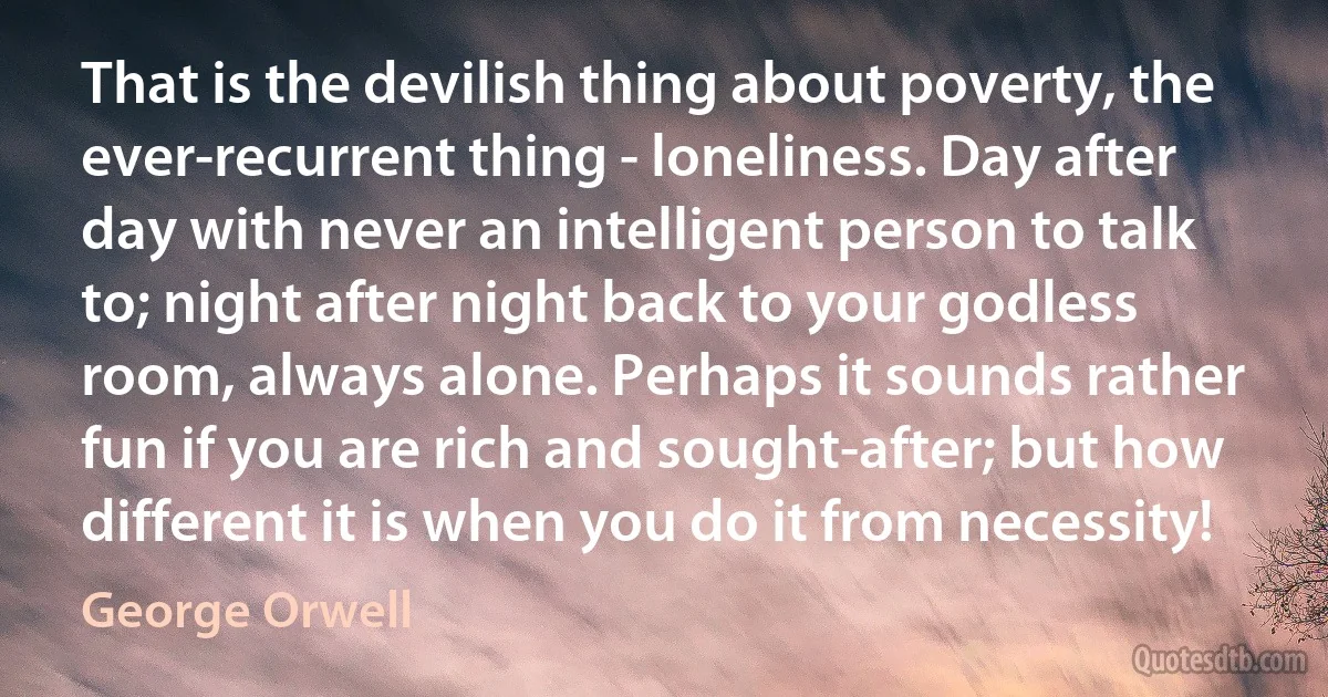 That is the devilish thing about poverty, the ever-recurrent thing - loneliness. Day after day with never an intelligent person to talk to; night after night back to your godless room, always alone. Perhaps it sounds rather fun if you are rich and sought-after; but how different it is when you do it from necessity! (George Orwell)