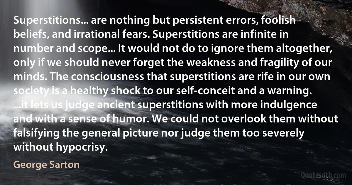 Superstitions... are nothing but persistent errors, foolish beliefs, and irrational fears. Superstitions are infinite in number and scope... It would not do to ignore them altogether, only if we should never forget the weakness and fragility of our minds. The consciousness that superstitions are rife in our own society is a healthy shock to our self-conceit and a warning. ...it lets us judge ancient superstitions with more indulgence and with a sense of humor. We could not overlook them without falsifying the general picture nor judge them too severely without hypocrisy. (George Sarton)