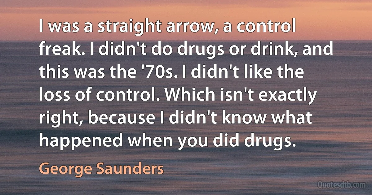 I was a straight arrow, a control freak. I didn't do drugs or drink, and this was the '70s. I didn't like the loss of control. Which isn't exactly right, because I didn't know what happened when you did drugs. (George Saunders)