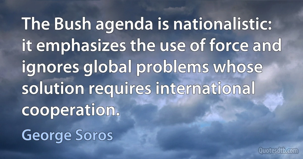 The Bush agenda is nationalistic: it emphasizes the use of force and ignores global problems whose solution requires international cooperation. (George Soros)