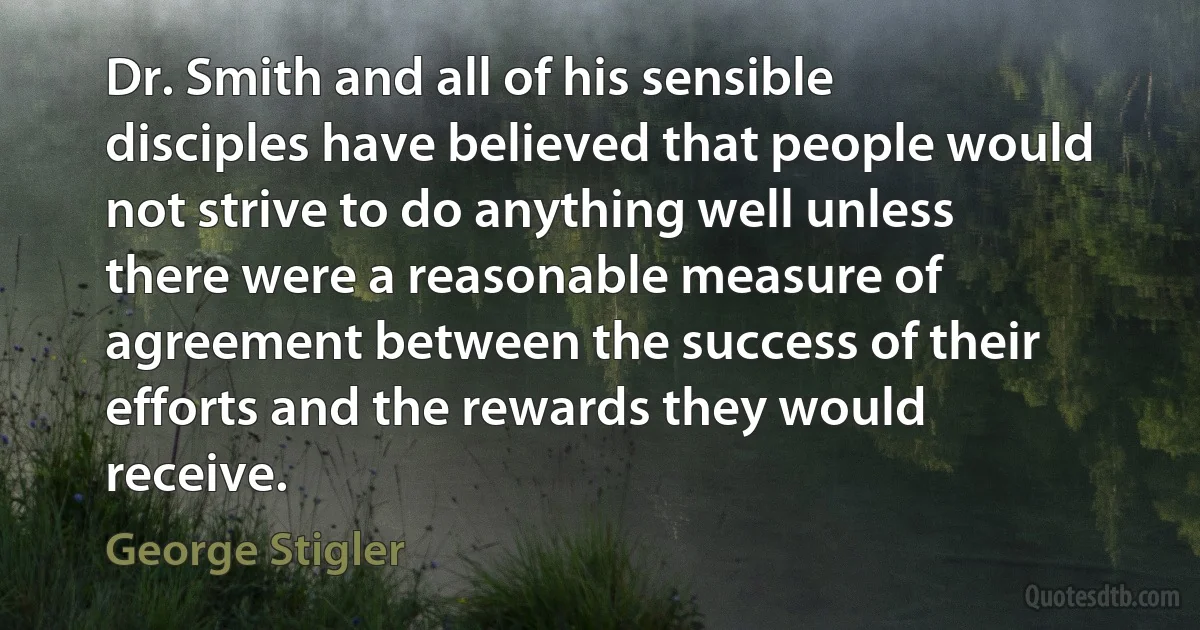 Dr. Smith and all of his sensible disciples have believed that people would not strive to do anything well unless there were a reasonable measure of agreement between the success of their efforts and the rewards they would receive. (George Stigler)