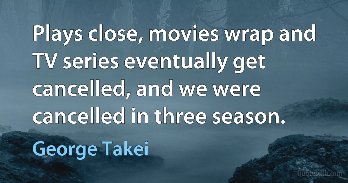 Plays close, movies wrap and TV series eventually get cancelled, and we were cancelled in three season. (George Takei)