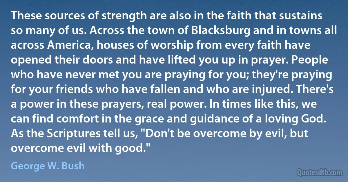 These sources of strength are also in the faith that sustains so many of us. Across the town of Blacksburg and in towns all across America, houses of worship from every faith have opened their doors and have lifted you up in prayer. People who have never met you are praying for you; they're praying for your friends who have fallen and who are injured. There's a power in these prayers, real power. In times like this, we can find comfort in the grace and guidance of a loving God. As the Scriptures tell us, "Don't be overcome by evil, but overcome evil with good." (George W. Bush)