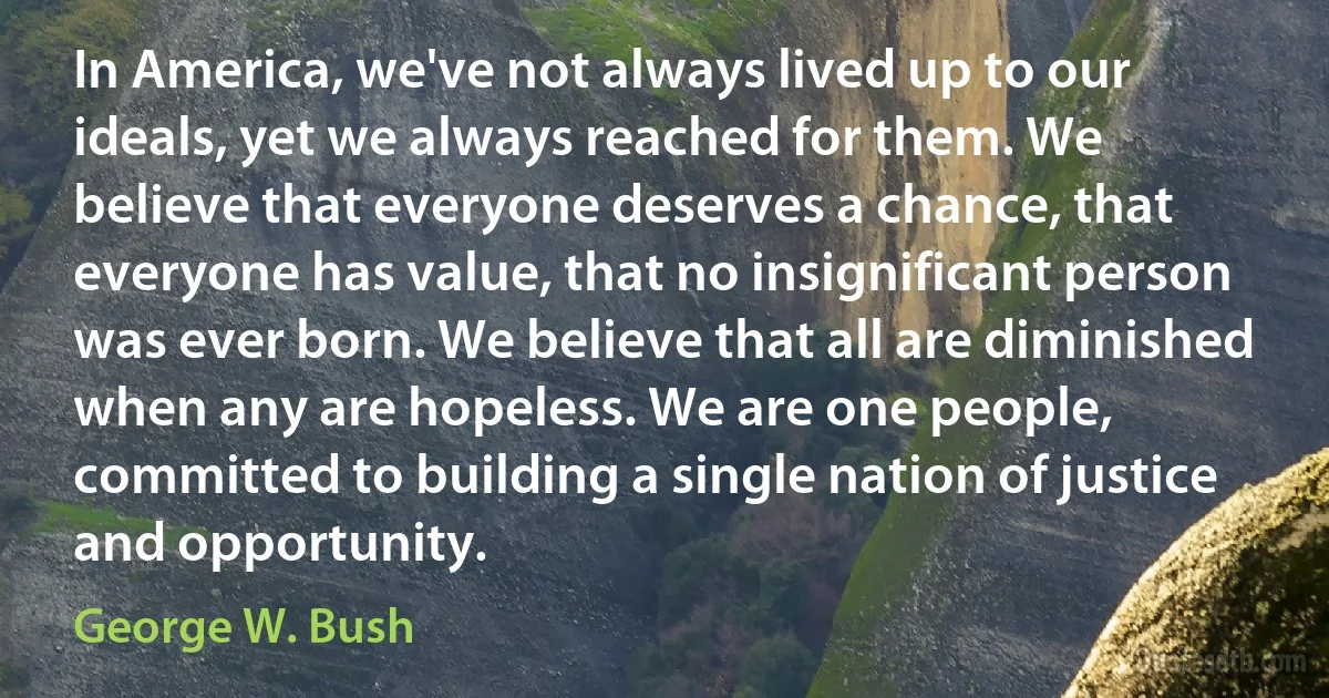 In America, we've not always lived up to our ideals, yet we always reached for them. We believe that everyone deserves a chance, that everyone has value, that no insignificant person was ever born. We believe that all are diminished when any are hopeless. We are one people, committed to building a single nation of justice and opportunity. (George W. Bush)