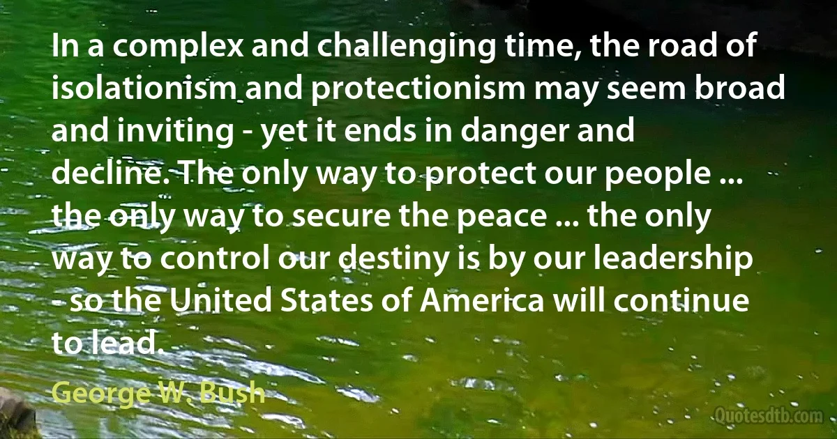 In a complex and challenging time, the road of isolationism and protectionism may seem broad and inviting - yet it ends in danger and decline. The only way to protect our people ... the only way to secure the peace ... the only way to control our destiny is by our leadership - so the United States of America will continue to lead. (George W. Bush)