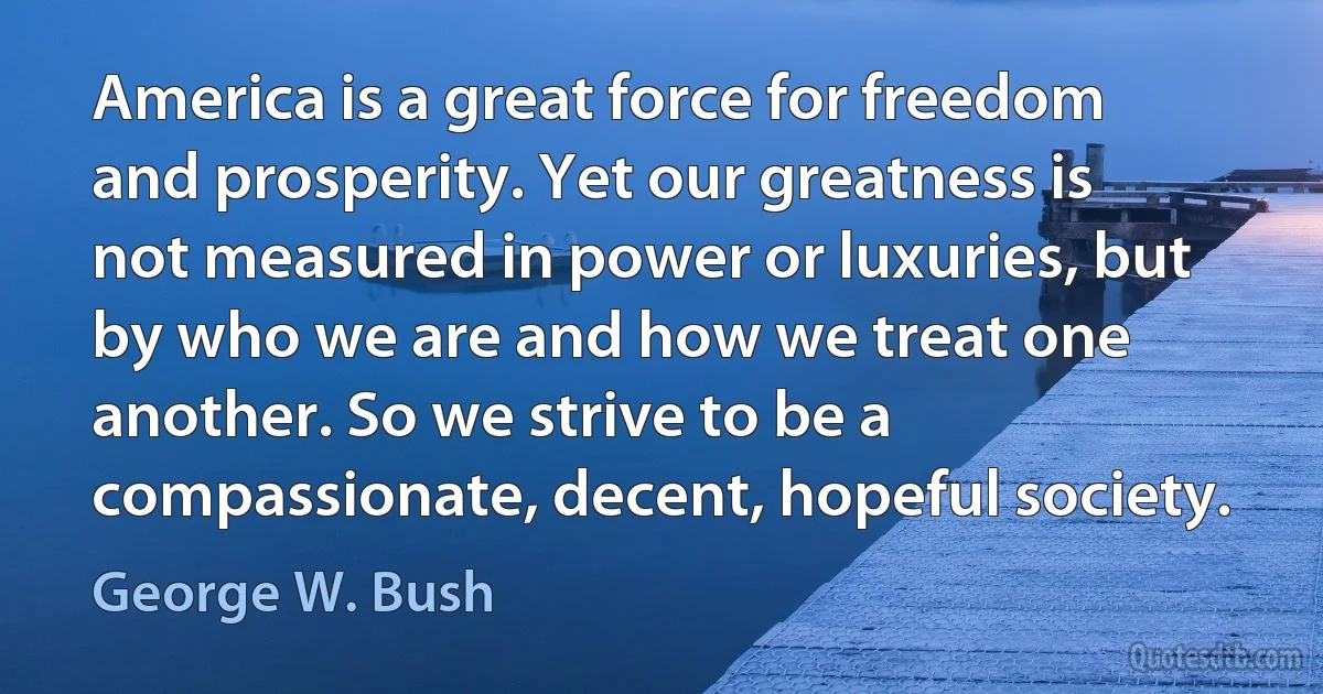 America is a great force for freedom and prosperity. Yet our greatness is not measured in power or luxuries, but by who we are and how we treat one another. So we strive to be a compassionate, decent, hopeful society. (George W. Bush)