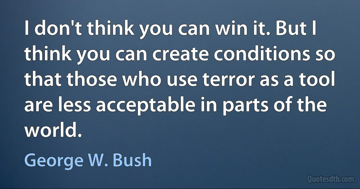 I don't think you can win it. But I think you can create conditions so that those who use terror as a tool are less acceptable in parts of the world. (George W. Bush)