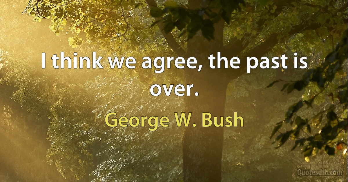 I think we agree, the past is over. (George W. Bush)