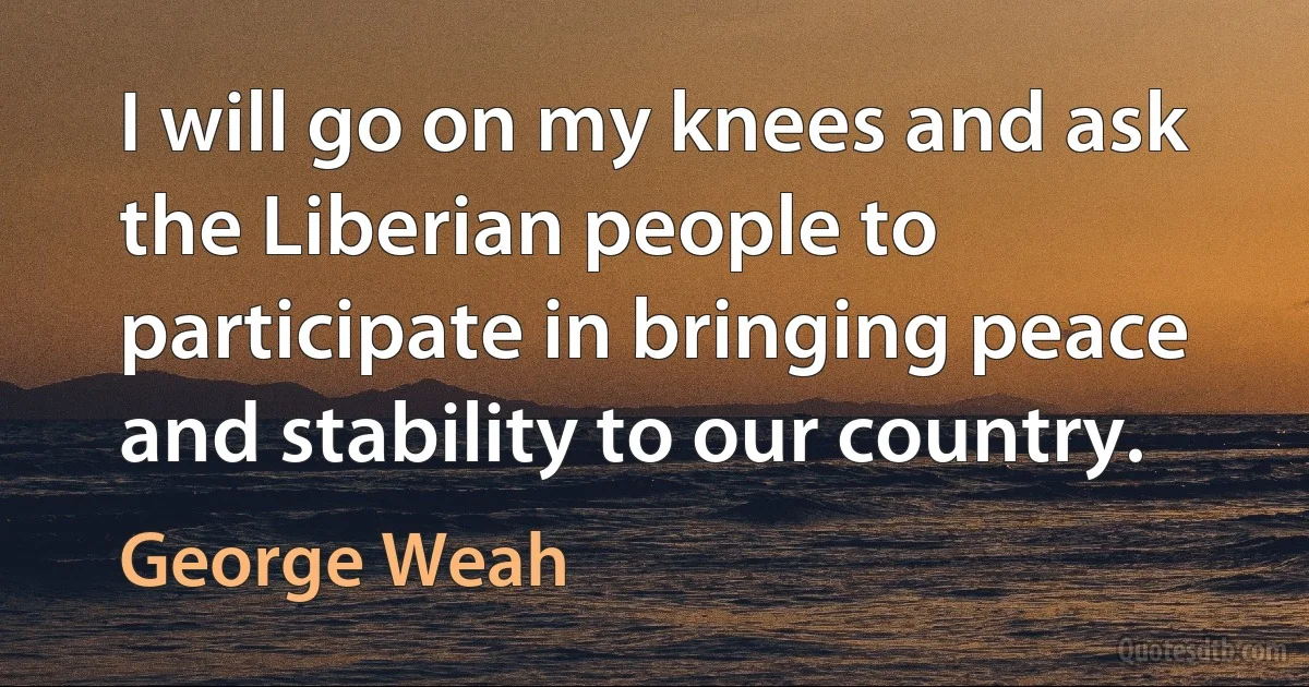 I will go on my knees and ask the Liberian people to participate in bringing peace and stability to our country. (George Weah)