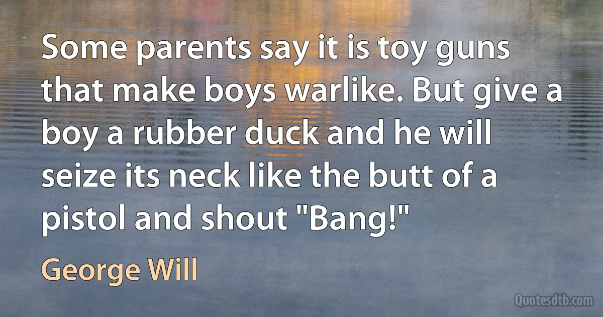 Some parents say it is toy guns that make boys warlike. But give a boy a rubber duck and he will seize its neck like the butt of a pistol and shout "Bang!" (George Will)