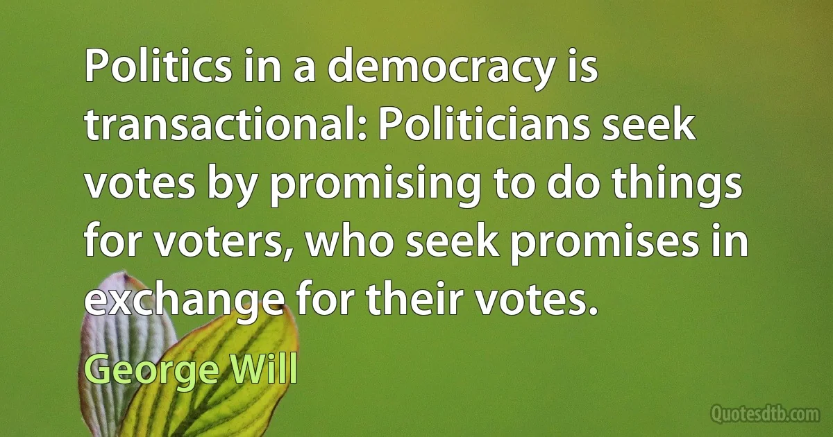 Politics in a democracy is transactional: Politicians seek votes by promising to do things for voters, who seek promises in exchange for their votes. (George Will)