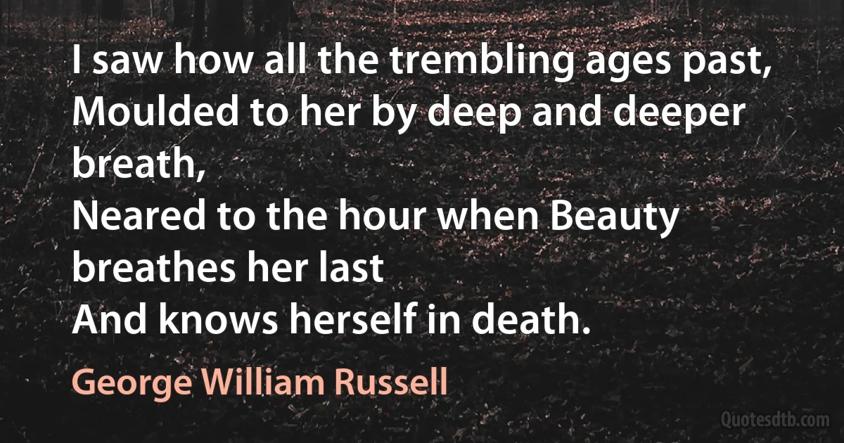 I saw how all the trembling ages past,
Moulded to her by deep and deeper breath,
Neared to the hour when Beauty breathes her last
And knows herself in death. (George William Russell)