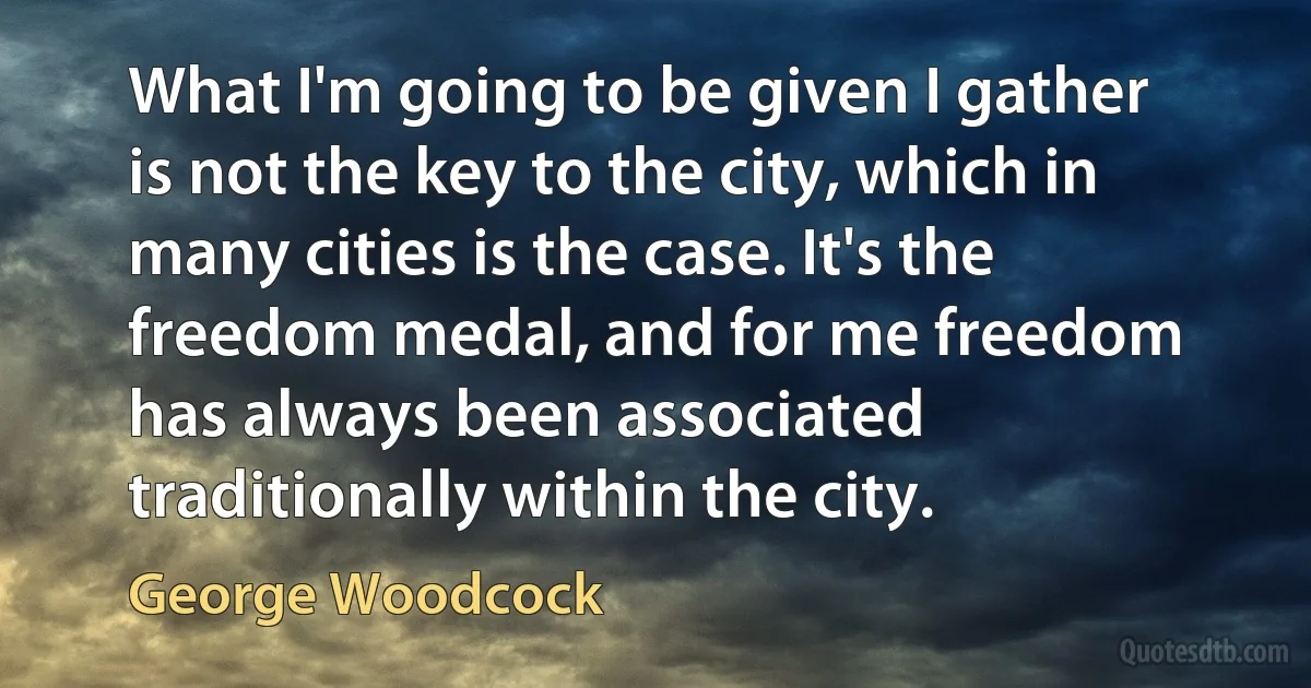 What I'm going to be given I gather is not the key to the city, which in many cities is the case. It's the freedom medal, and for me freedom has always been associated traditionally within the city. (George Woodcock)