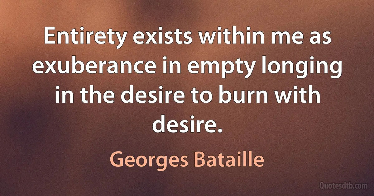 Entirety exists within me as exuberance in empty longing in the desire to burn with desire. (Georges Bataille)