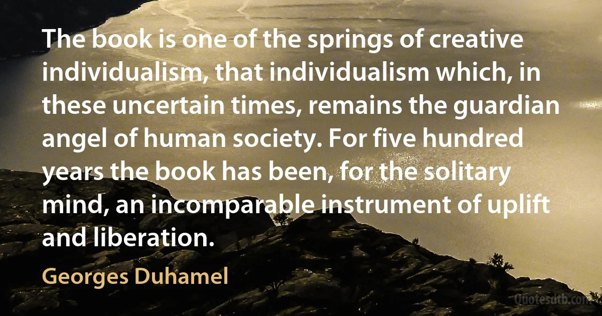 The book is one of the springs of creative individualism, that individualism which, in these uncertain times, remains the guardian angel of human society. For five hundred years the book has been, for the solitary mind, an incomparable instrument of uplift and liberation. (Georges Duhamel)