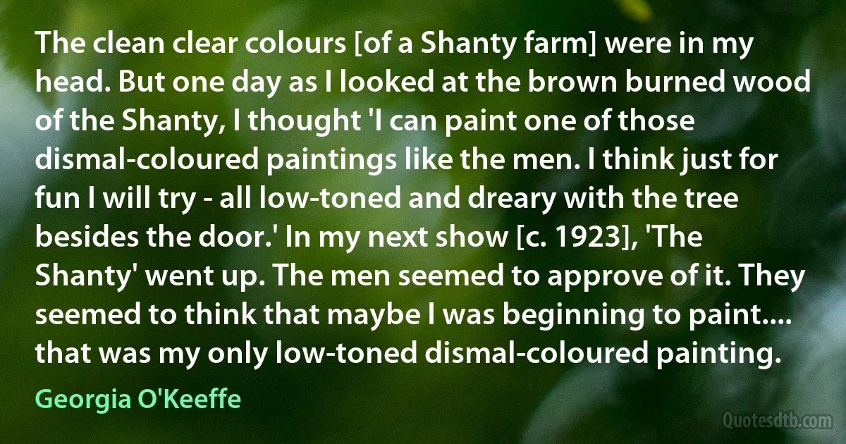 The clean clear colours [of a Shanty farm] were in my head. But one day as I looked at the brown burned wood of the Shanty, I thought 'I can paint one of those dismal-coloured paintings like the men. I think just for fun I will try - all low-toned and dreary with the tree besides the door.' In my next show [c. 1923], 'The Shanty' went up. The men seemed to approve of it. They seemed to think that maybe I was beginning to paint.... that was my only low-toned dismal-coloured painting. (Georgia O'Keeffe)