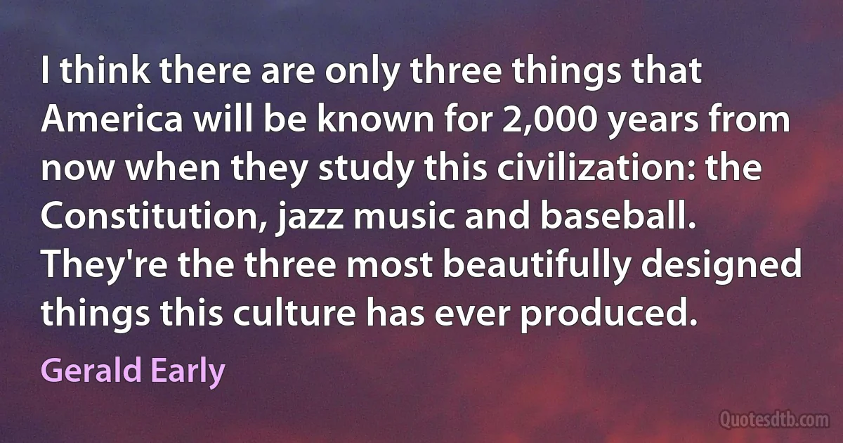 I think there are only three things that America will be known for 2,000 years from now when they study this civilization: the Constitution, jazz music and baseball. They're the three most beautifully designed things this culture has ever produced. (Gerald Early)