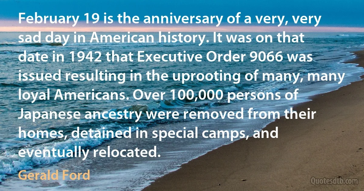 February 19 is the anniversary of a very, very sad day in American history. It was on that date in 1942 that Executive Order 9066 was issued resulting in the uprooting of many, many loyal Americans. Over 100,000 persons of Japanese ancestry were removed from their homes, detained in special camps, and eventually relocated. (Gerald Ford)