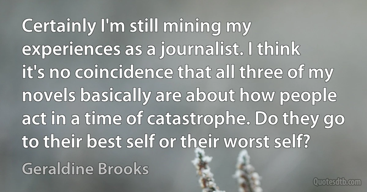 Certainly I'm still mining my experiences as a journalist. I think it's no coincidence that all three of my novels basically are about how people act in a time of catastrophe. Do they go to their best self or their worst self? (Geraldine Brooks)