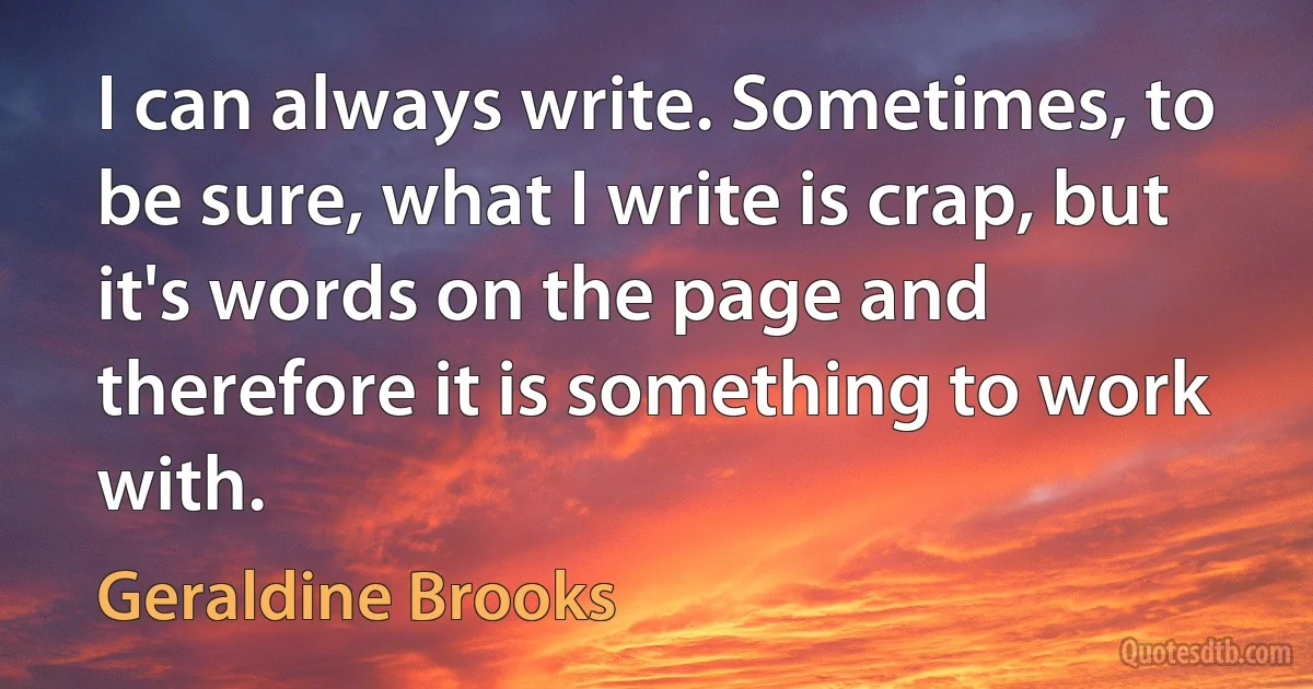 I can always write. Sometimes, to be sure, what I write is crap, but it's words on the page and therefore it is something to work with. (Geraldine Brooks)