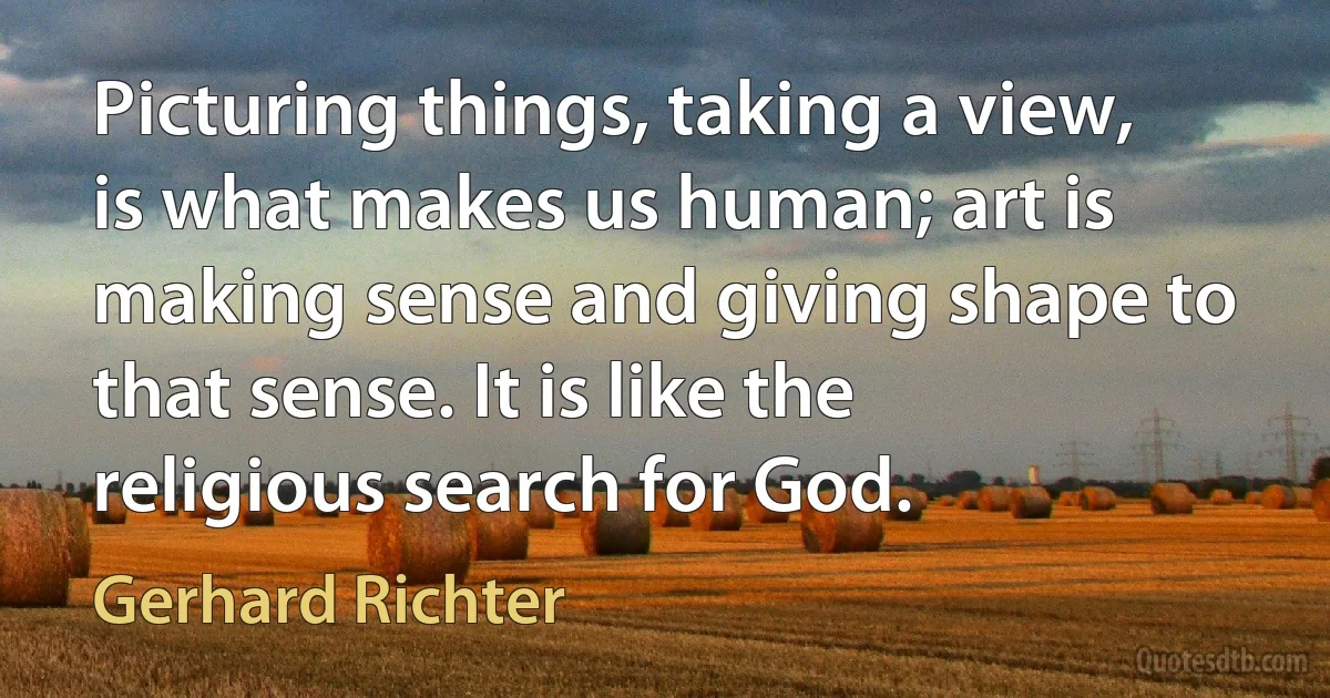 Picturing things, taking a view, is what makes us human; art is making sense and giving shape to that sense. It is like the religious search for God. (Gerhard Richter)