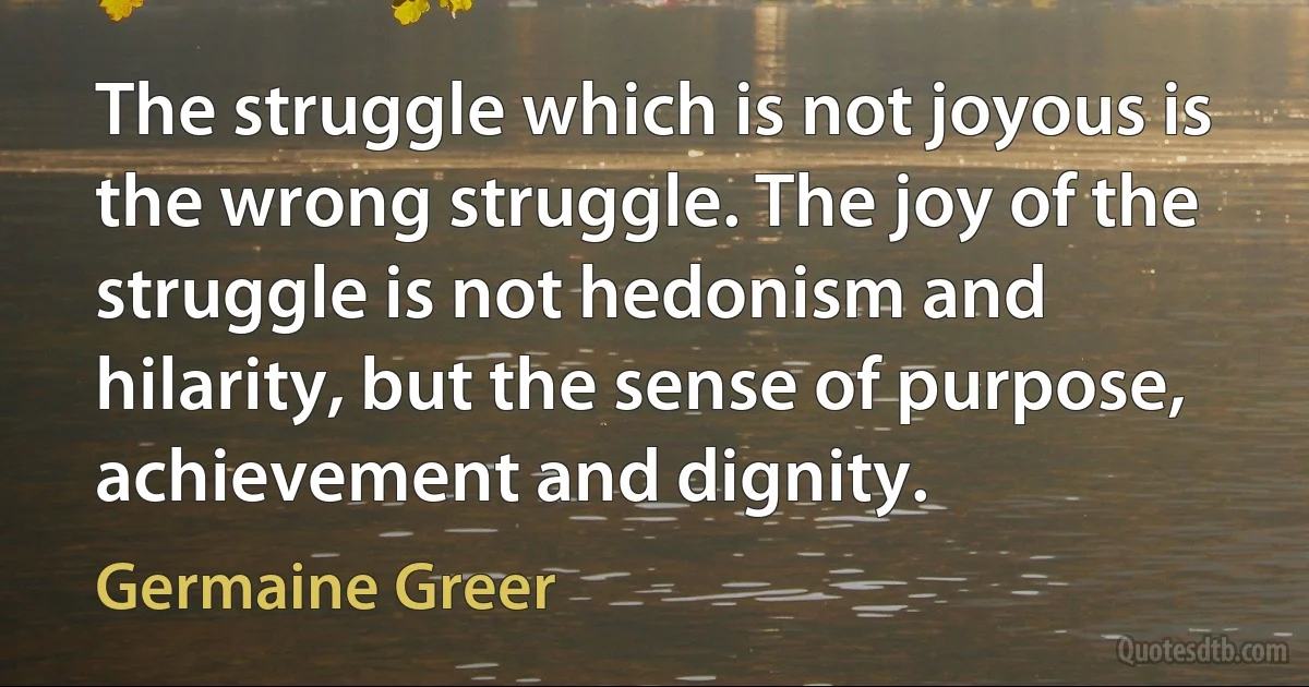 The struggle which is not joyous is the wrong struggle. The joy of the struggle is not hedonism and hilarity, but the sense of purpose, achievement and dignity. (Germaine Greer)